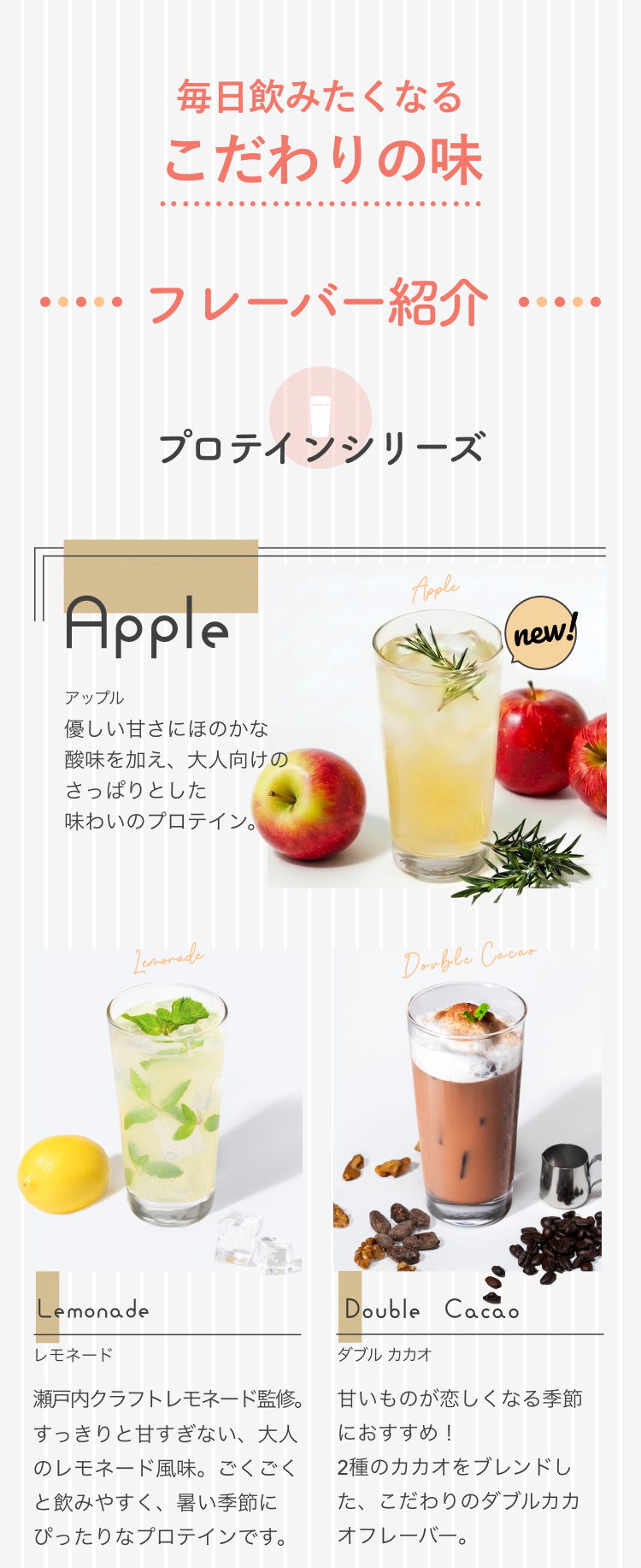 毎日飲みたくなる こだわりの味 フレーバー紹介 プロテインシリーズ Apple アップル new! 優しい甘さにほのかな酸味を加え、大人向けのさっぱりとした味わいのプロテイン。 Lemonade レモネード 瀬戸内クラフトレモネード監修。すっきりと甘すぎない、大人のレモネード風味。ごくごくと飲みやすく、暑い季節にぴったりなプロテインです。 Double Cacao ダブル カカオ 甘いものが恋しくなる季節におすすめ!2種のカカオをブレンドした、こだわりのダブルカカオフレーバー。