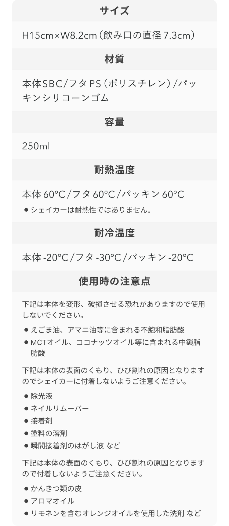 サイズ H15cm×W8.2cm(飲み口の直径 7.3cm) 材質 本体SBC/フタPS(ポリスチレン)/パッキンシリコーンゴム 容量 250ml 耐熱温度 本体60℃/フタ60℃/パッキン60℃ ●シェイカーは耐熱性ではありません。 耐冷温度 本体-20℃/フタ-30℃/パッキン-20℃ 使用時の注意点 下記は本体を変形、破損させる恐れがありますので使用しないでください。 ●えごま油、アマニ油等に含まれる不飽和脂肪酸 ●MCTオイル、ココナッツオイル等に含まれる中鎖脂肪酸 下記は本体の表面のくもり、ひび割れの原因となりますのでシェイカーに付着しないようご注意ください。 ●除光液 ●ネイルリムーバー ●接着剤 ●塗料の溶剤 ●瞬間接着剤のはがし液 など 下記は本体の表面のくもり、ひび割れの原因となりますので付着しないようご注意ください。 ●かんきつ類の皮 ●アロマオイル ●リモネンを含むオレンジオイルを使用した洗剤 など