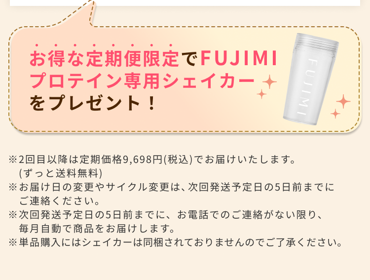 お得な定期便限定でFUJIMIプロテイン専用シェイカーをプレゼント! ※2回目以降は定期価格9,698円(税込)でお届けいたします。(ずっと送料無料) ※お届け日の変更やサイクル変更は、次回発送予定日の5日前までにご連絡ください。 ※次回発送予定日の5日前までに、お電話でのご連絡がない限り、毎月自動で商品をお届けします。 ※単品購入にはシェイカーは同梱されておりませんのでご了承ください。