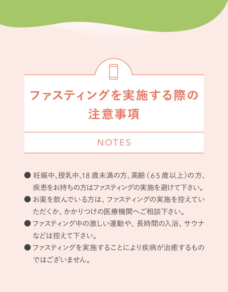ファスティングを実施する際の注意事項 NOTES 妊娠中、授乳中、18歳未満の方、高齢(65歳以上)の方、疾患をお持ちの方はファスティングの実施を避けて下さい。 お薬を飲んでいる方は、ファスティングの実施を控えていただくか、かかりつけの医療機関へご相談下さい。 ファスティング中の激しい運動や、長時間の入浴、サウナなどは控えて下さい。 ファスティングを実施することにより疾病が治癒するものではございません。