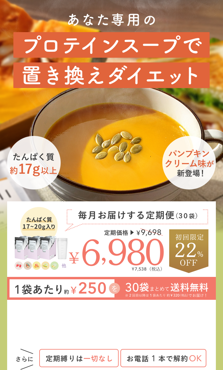 あなた専用のプロテインスープで置き換えダイエット たんぱく質約17g以上 パンプキンクリーム味が新登場! たんぱく質17〜20g入り 毎月お届けする定期便(30袋) 定期価格¥6,980 ¥7,538(税込) 初回限定22%OFF 1袋あたり約¥250を30袋まとめて送料無料 ※2回目以降は1袋あたり約¥320(税込)でお届け! さらに定期縛りは一切なし お電話1本で解約OK