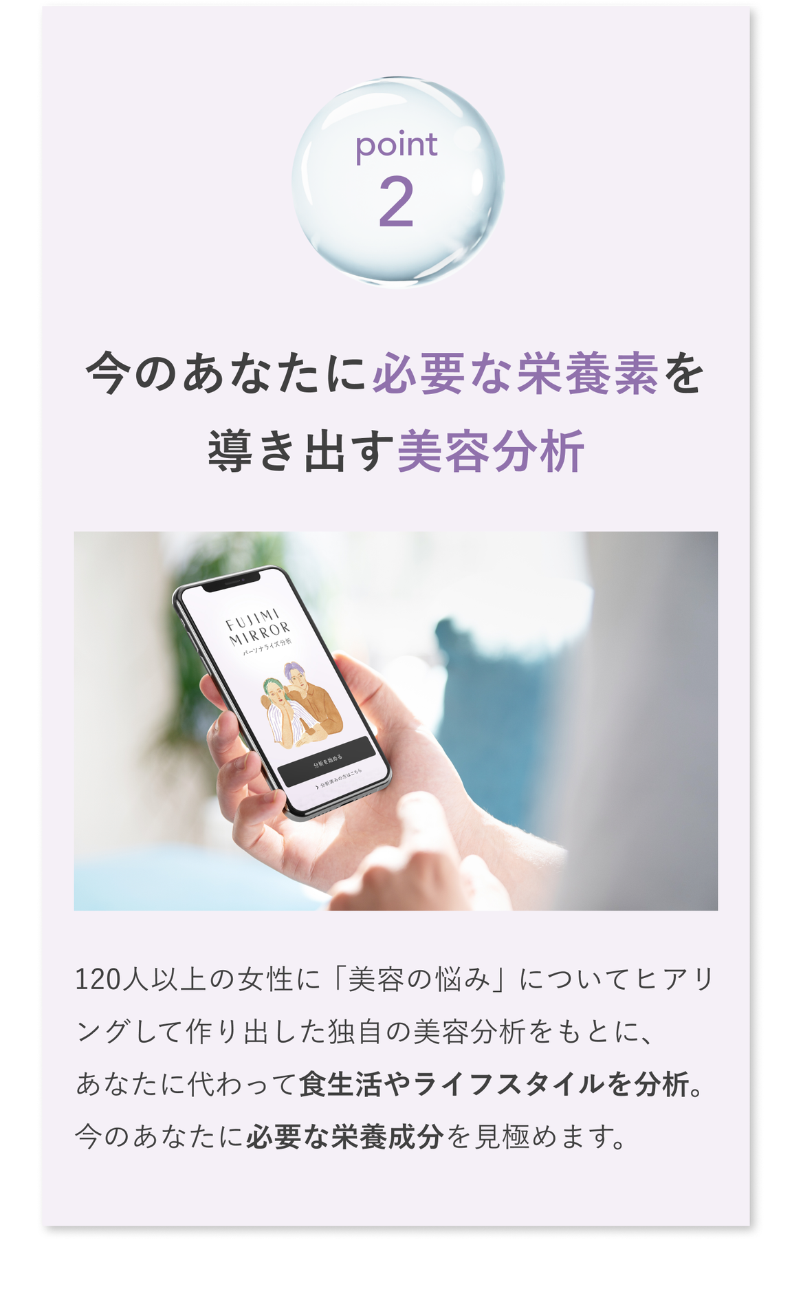 point2 今のあなたに必要な栄養素を導き出す美容分析 120人以上の女性に「美容の悩み」についてヒアリングして作り出した独自の美容分析をもとに、あなたに代わって食生活やライフスタイルを分析。今のあなたに必要な栄養成分を見極めます。