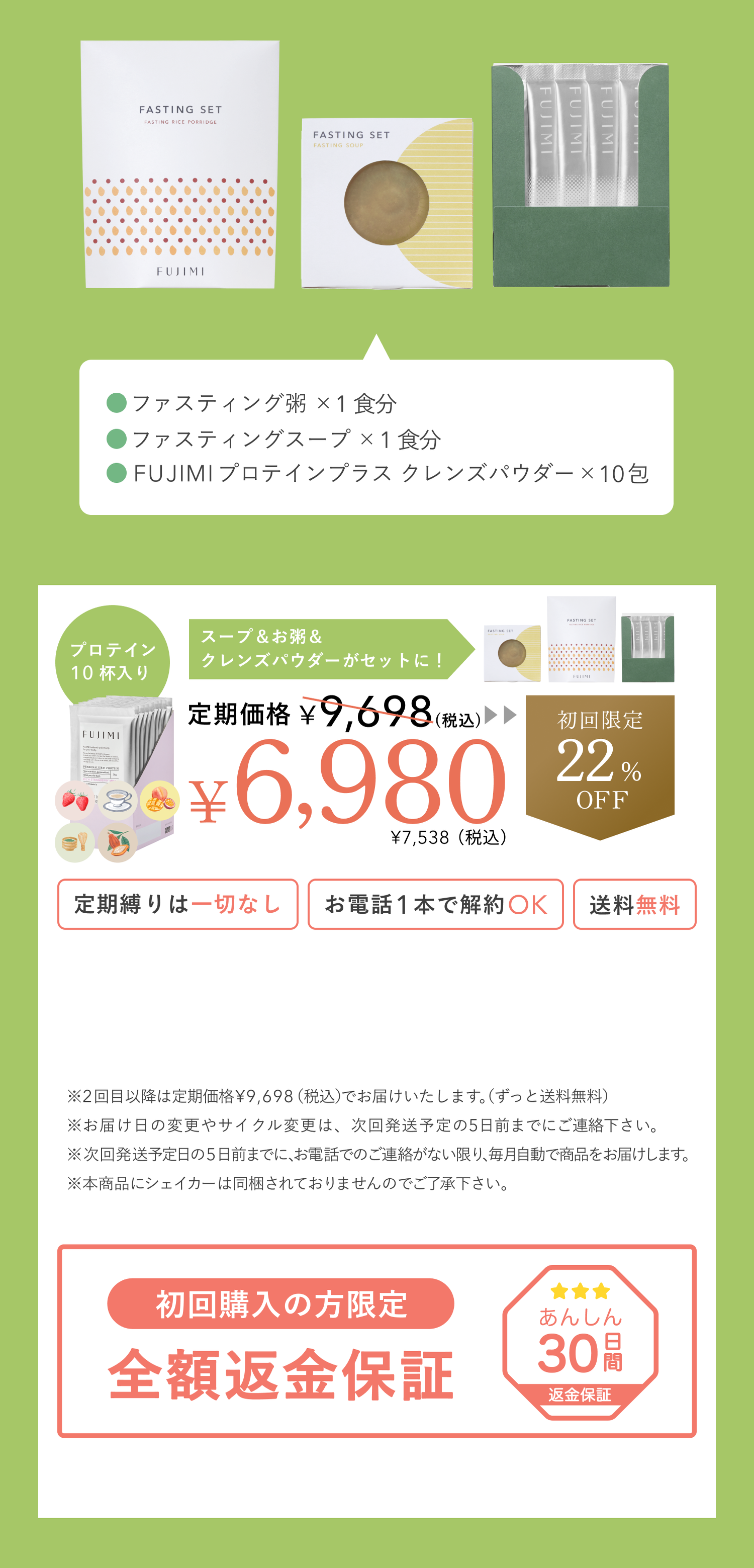 ファスティング粥×1食分 ファスティングスープ×1食分 FUJIMIプロテインプラス クレンズパウダー×10包 プロテイン10杯入り スープ&お粥&クレンズパウダーがセットに! 定期価格¥9,698(税込) ¥6,980 ¥7,538(税込) 初回限定22%OFF 定期縛りは一切なし お電話1本で解約OK 送料無料 ※2回目以降は定期価格¥9,698(税込)でお届けいたします。(ずっと送料無料) ※お届け日の変更やサイクル変更は、次回発送予定の5日前までにご連絡下さい。 ※次回発送予定日の5日前までに、お電話でのご連絡がない限り、毎月自動で商品をお届けします。 ※本商品にシェイカーは同梱されておりませんのでご了承下さい。 初回購入の方限定 全額返金保証 あんしん30日間 返金保証