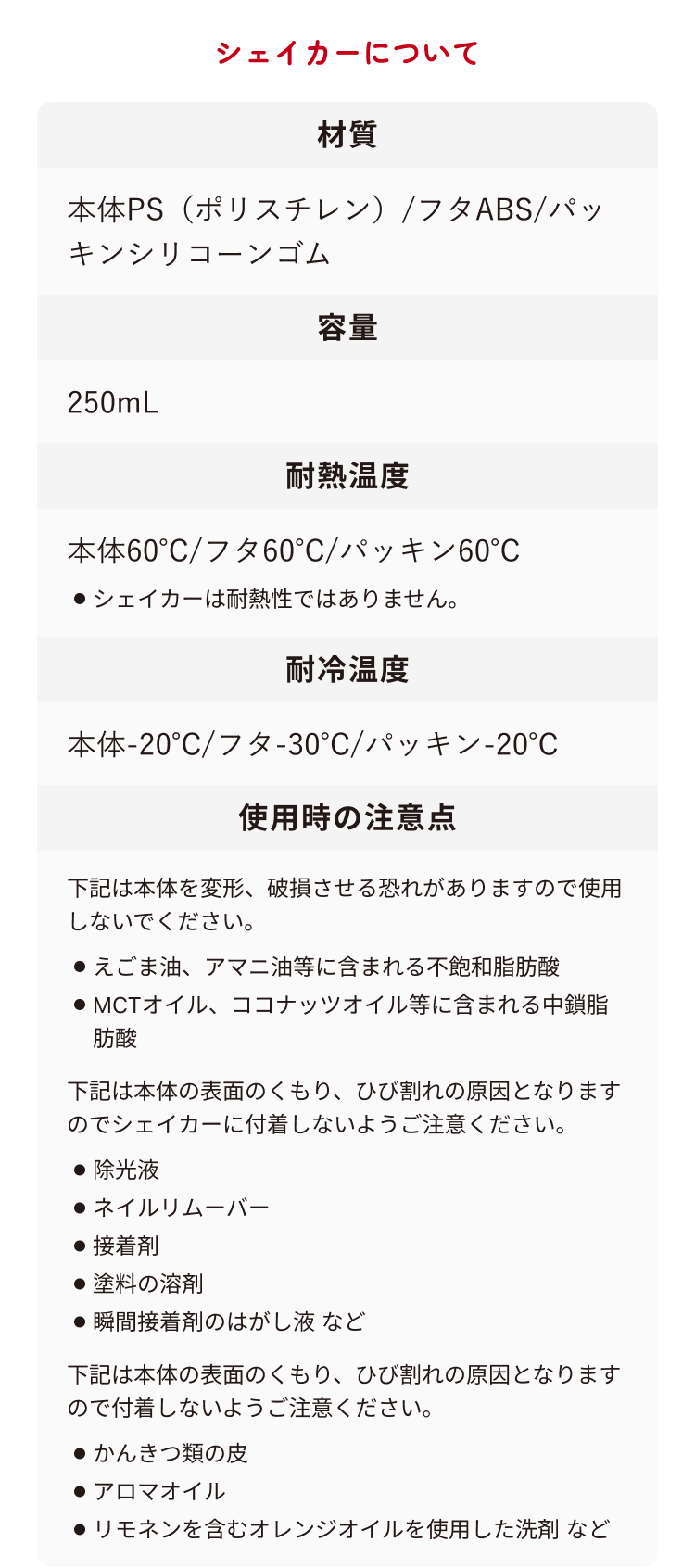 シェイカーについて 材質 本体PS(ポリスチレン)/フタABS/パッキンシリコーンゴム 容量 250mL 耐熱温度 本体60°C/フタ60°C/パッキン60°C ・シェイカーは耐熱性ではありません。 耐冷温度 本体-20°C/フタ-30°C/パッキン-20°C 使用時の注意点 下記は本体を変形、破損させる恐れがありますので使用しないでください。 ・えごま油、アマニ油等に含まれる不飽和脂肪酸 ・MCTオイル、ココナッツオイル等に含まれる中鎖脂肪酸 下記は本体の表面のくもり、ひび割れの原因となりますのでシェイカーに付着しないようご注意ください。 ・除光液 ・ネイルリムーバー ・接着剤 ・塗料の溶剤 ・瞬間接着剤のはがし液 など 下記は本体の表面のくもり、ひび割れの原因となりますので付着しないようご注意ください。 ・かんきつ類の皮 ・アロマオイル ・リモネンを含むオレンジオイルを使用した洗剤 など