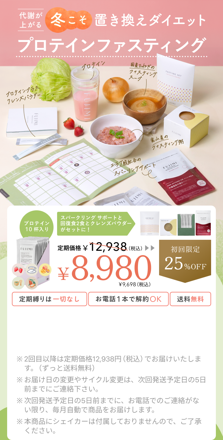 代謝が上がる冬こそ置き換えダイエット プロテインファスティング プロテインプラス クレンズパウダー プロテイン 国産玉ねぎのファスティングスープ 富山産のファスティング粥 エラグ酸配合のスパークリングサポート プロテイン10杯入り スパークリングサポートと回復食2食とクレンズパウダーがセットに! 定期価格 ¥12,938(税込)¥8,980 ¥9,698(税込) 初回限定25%OFF 定期縛りは一切なし お電話1本で解約OK 送料無料 ※2回目以降は定期価格12,938円(税込)でお届けいたします。(ずっと送料無料) ※お届け日の変更やサイクル変更は、次回発送予定日の5日前までにご連絡下さい。 ※次回発送予定日の5日前までに、お電話でのご連絡がない限り、毎月自動で商品をお届けします。 ※本商品にシェイカーは付属しておりませんので、ご了承ください。