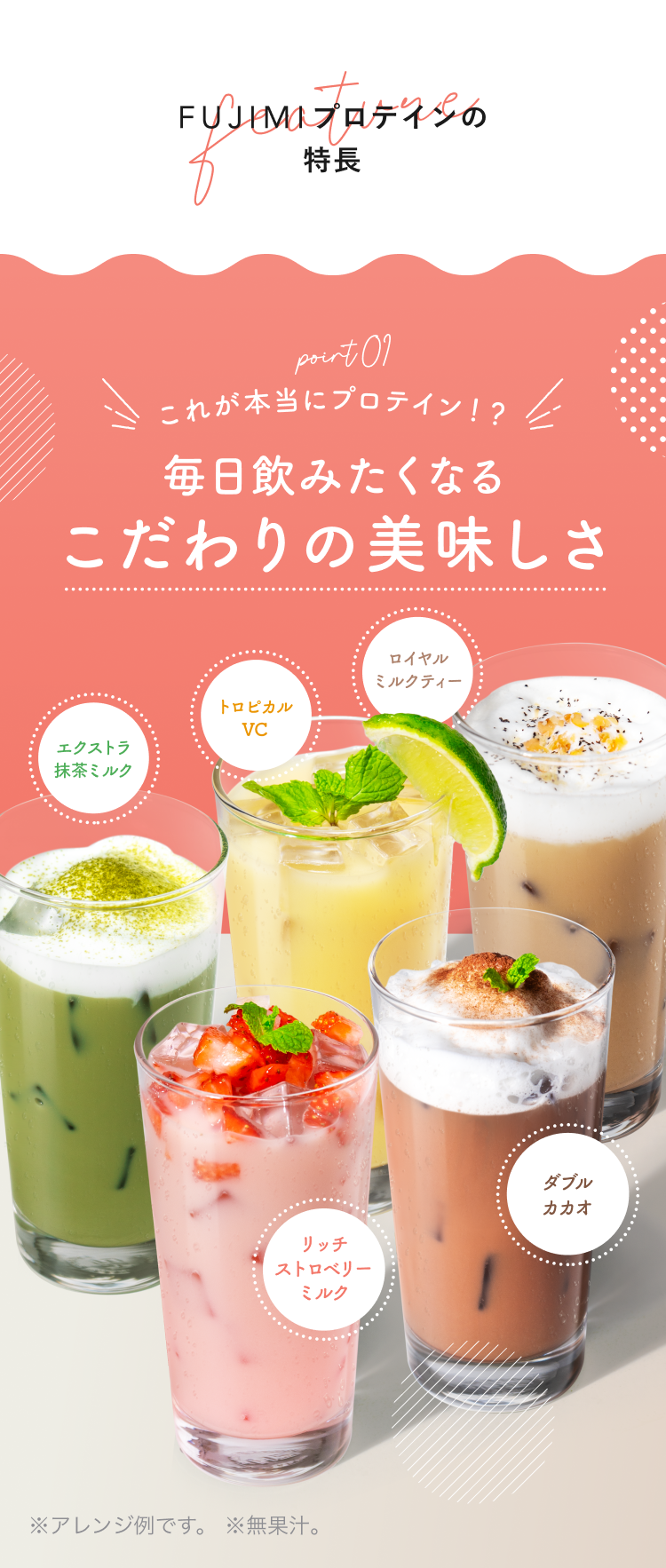 point01 これが本当にプロテイン!? 毎日飲みたくなるこだわりの美味しさ エクストラ抹茶ミルク トロピカルVC ロイヤルミルクティー リッチストロベリーミルク ダブルカカオ ※アレンジ例です ※無果汁