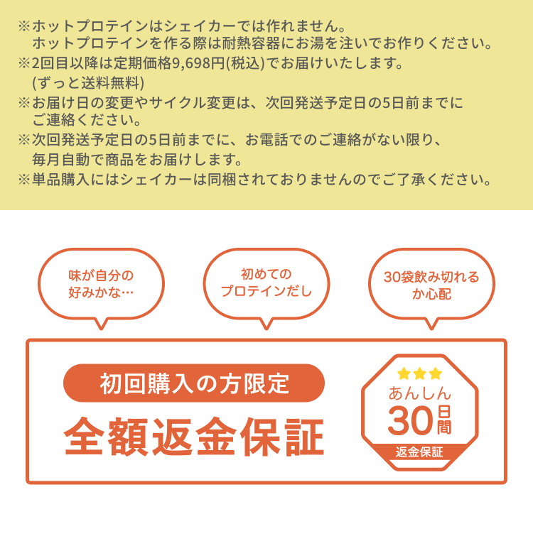※ホットプロテインはシェイカーでは作れません。ホットプロテインを作る際は耐熱容器にお湯を注いでお作りください。 ※2回目以降は定期価格9,698円(税込)でお届けいたします。(ずっと送料無料) ※お届け日の変更やサイクル変更は、次回発送予定日の5日前までにご連絡ください。 ※次回発送予定日の5日前までに、お電話でのご連絡がない限り、毎月自動で商品をお届けします。 ※単品購入にはシェイカーは同梱されておりませんのでご了承ください。 味が自分の好みかな… 初めてのプロテインだし 30袋飲み切れるか心配 初回購入の方限定 全額返金保証 あんしん30日間返金保証
