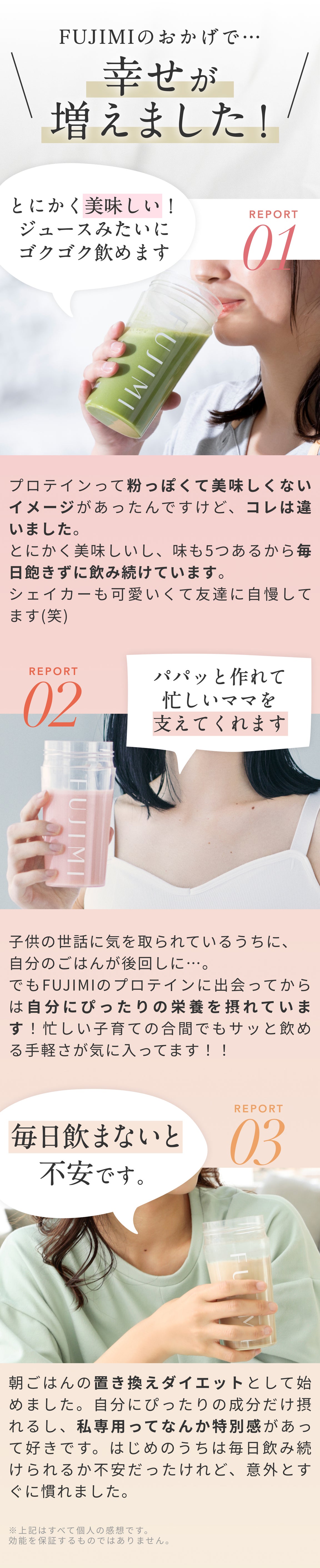 FUJIMIのおかげで…幸せが増えました! REPORT01 とにかく美味しい!ジュースみたいにゴクゴク飲めます プロテインて粉ぽくて美味しくないイメージがあったんですけど、コレは違いました。とにかく美味しいし、味も5つあるから毎日飽きずに飲み続けています。シェイカーも可愛いくて友達に自慢してます(笑) REPORT02 パパッと作れて忙しいママを支えてくれます 子供の世話に気を取られているうちに、自分のごはんが後回しに…。 でもFUJIMIのプロテインに出会ってからは自分にぴったりの栄養をとれています!忙しい子育ての合間でもサッと飲める手軽さが気に入ってます!! REPORT03 毎日飲まないと不安です。 朝ごはんの置き換えダイエットとして始めました。自分にぴったりの成分だけ摂れるし、わたし専用ってなんか特別かんがあって好きです。はじめのうちは毎日飲み続けられるか不安だったけれど。意外とすぐに慣れました。 ※上記は全て個人の感想です。 効能を保証するものではありません。