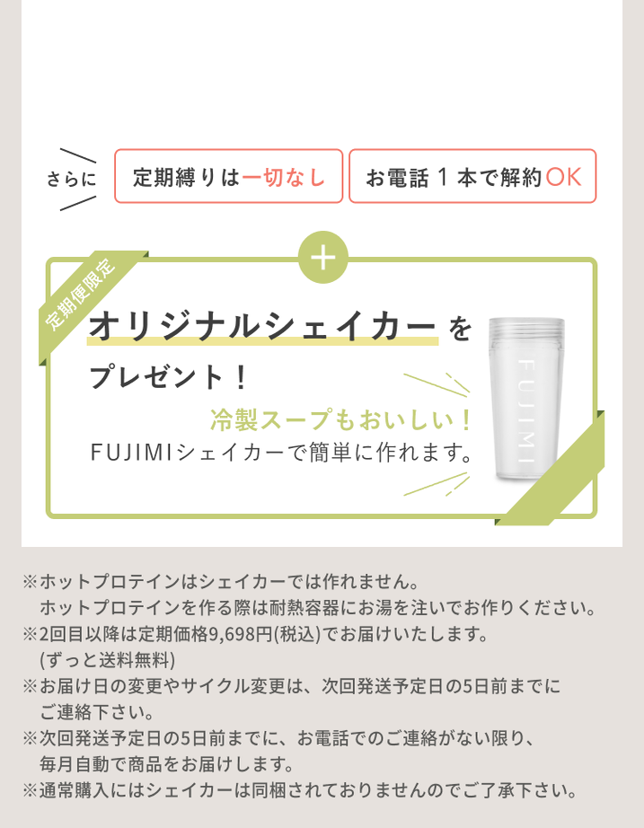 さらに 定期縛りは一切なし お電話1本で解約OK 定期便限定 オリジナルシェイカーをプレゼント! 冷製スープもおいしい! FUJIMIシェイカーで簡単に作れます。 ※ホットプロテインはシェイカーでは作れません。ホットプロテインを作る際は耐熱容器にお湯を注いでお作りください。 ※2回目以降は定期価格9,698円(税込)でお届けいたします。(ずっと送料無料) ※お届け日の変更やサイクル変更は、次回発送予定日の5日前までにご連絡下さい。 ※次回発送予定日の5日前までに、お電話でのご連絡がない限り、毎月自動で商品をお届けします。 ※通常購入にはシェイカーは同梱されておりませんのでご了承下さい。