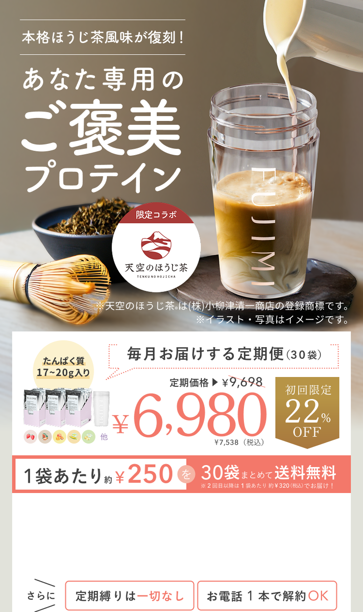 本格ほうじ茶風味が復刻! あなた専用のご褒美プロテイン 限定コラボ 天空のほうじ茶® TENKU NO HOJICHA ※天空のほうじ茶®は(株)小柳津清一商店の登録商標です。 ※イラスト・写真はイメージです。 たんぱく質17〜20g入り 毎月お届けする定期便(30袋) 定期価格 ¥6,980 ¥7,538(税込)初回限定22%OFF 1袋あたり約¥250を30袋まとめて送料無料 ※2回目以降は1袋あたり約¥320(税込)でお届け! さらに定期縛りは一切なし お電話1本で解約OK