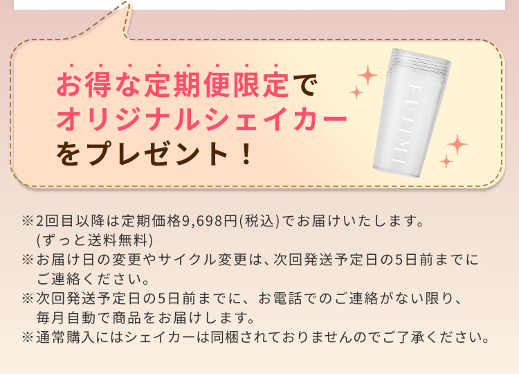 お得な定期便限定でオリジナルシェイカーをプレゼント! ※2回目以降は定期価格9,698円(税込)でお届けいたします。(ずっと送料無料) ※お届け日の変更やサイクル変更は、次回発送予定日の5日前までにご連絡ください。 ※次回発送予定日の5日前までに、お電話でのご連絡がない限り、毎月自動で商品をお届けします。 ※通常購入にはシェイカーは同梱されておりませんのでご了承ください。