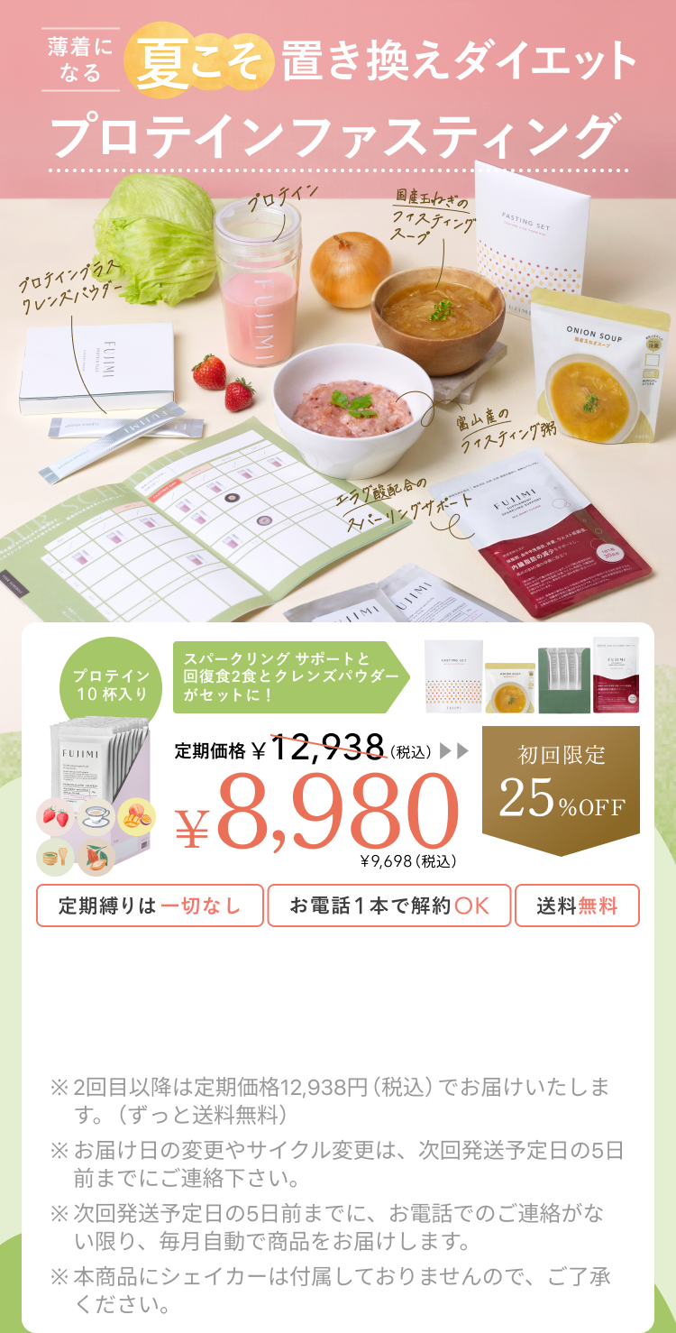 暑さに負けない夏こそ置き換えダイエット プロテインファスティング プロテインプラス クレンズパウダー プロテイン 国産玉ねぎのファスティングスープ 富山産のファスティング粥 エラグ酸配合のスパークリングサポート プロテイン10杯入り スパークリングサポートと回復食2食とクレンズパウダーがセットに! 定期価格 ¥12,938(税込)¥8,980 ¥9,698(税込) 初回限定25%OFF 定期縛りは一切なし お電話1本で解約OK 送料無料 ※2回目以降は定期価格12,938円(税込)でお届けいたします。(ずっと送料無料) ※お届け日の変更やサイクル変更は、次回発送予定日の5日前までにご連絡下さい。 ※次回発送予定日の5日前までに、お電話でのご連絡がない限り、毎月自動で商品をお届けします。 ※本商品にシェイカーは付属しておりませんので、ご了承ください。
