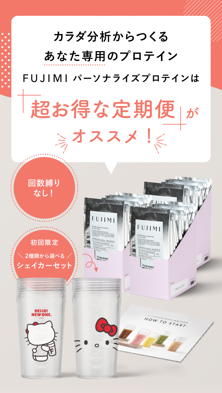 カラダ分析からつくる あなた専用のプロテイン FUJIMIパーソナライズプロテインは 超お得な定期便がオススメ! 回数縛りなし! 初回限定 2種類から選べる シェイカーセット HELLO! NEW ONE. HOW TO START