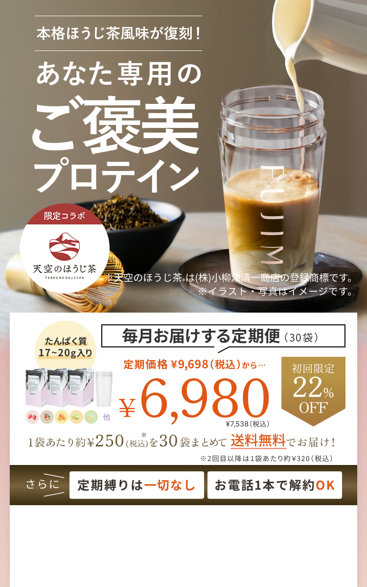 本格ほうじ茶風味が復刻! あなた専用のご褒美プロテイン 限定コラボ 天空のほうじ茶® TENKU NO HOJICHA ※天空のほうじ茶®は(株)小柳津清一商店の登録商標です。 ※イラスト・写真はイメージです。 たんぱく質17〜20g入り 毎月お届けする定期便(30袋) 定期価格 ¥6,980 ¥7,538(税込)初回限定22%OFF 1袋あたり約¥250を30袋まとめて送料無料でお届け! ※2回目以降は1袋あたり約¥320(税込) さらに定期縛りは一切なし お電話1本で解約OK