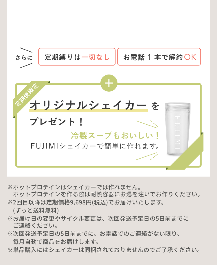 さらに 定期縛りは一切なし お電話1本で解約OK 定期便限定 オリジナルシェイカーをプレゼント! 冷製スープもおいしい! FUJIMIシェイカーで簡単に作れます。 ※ホットプロテインはシェイカーでは作れません。ホットプロテインを作る際は耐熱容器にお湯を注いでお作りください。※2回目以降は定期価格9,698円(税込)でお届けいたします。(ずっと送料無料)※お届け日の変更やサイクル変更は、次回発送予定日の5日前までにご連絡ください。※次回発送予定日の5日前までに、お電話でのご連絡がない限り、毎月自動で商品をお届けします。※単品購入にはシェイカーは同梱されておりませんのでご了承ください。