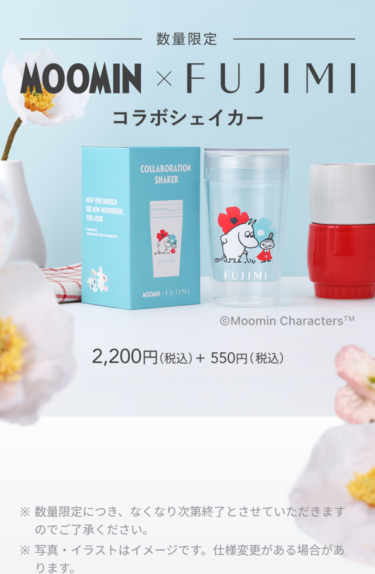 数量限定 MOOMIN × FUJIMI コラボシェイカー © Moomin Characters TM 2,200円(税込) + 550円(税込) ※数量限定につき、なくなり次第終了とさせていただきますのでご了承ください。 ※写真・イラストはイメージです。仕様変更がある場合があります。