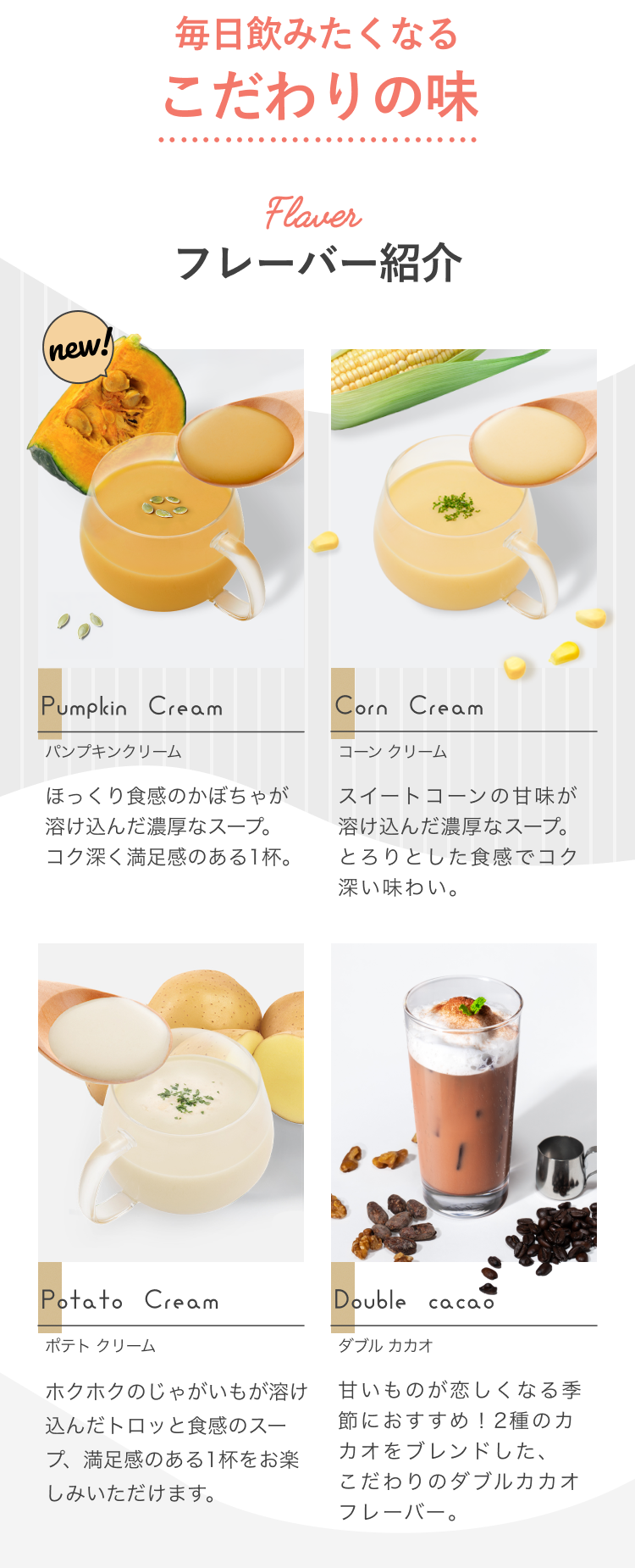 毎日飲みたくなるこだわりの味 Flavor フレーバー紹介 Pumpkin Cream パンプキンクリーム ほっくり食感のかぼちゃが溶け込んだ濃厚なスープ。コク深く満足感のある1杯。 Corn Cream コーンクリーム スイートコーンの甘味が溶け込んだ濃厚なスープ。とろりとした食感でコク深い味わい。 Potato Cream ポテトクリーム ホクホクのじゃがいもが溶け込んだトロッと食感のスープ、満足感のある1杯をお楽しみいただけます。 Double Cacao ダブルカカオ 甘いものが恋しくなる季節におすすめ!2種のカカオをブレンドした、こだわりのダブルカカオフレーバー。