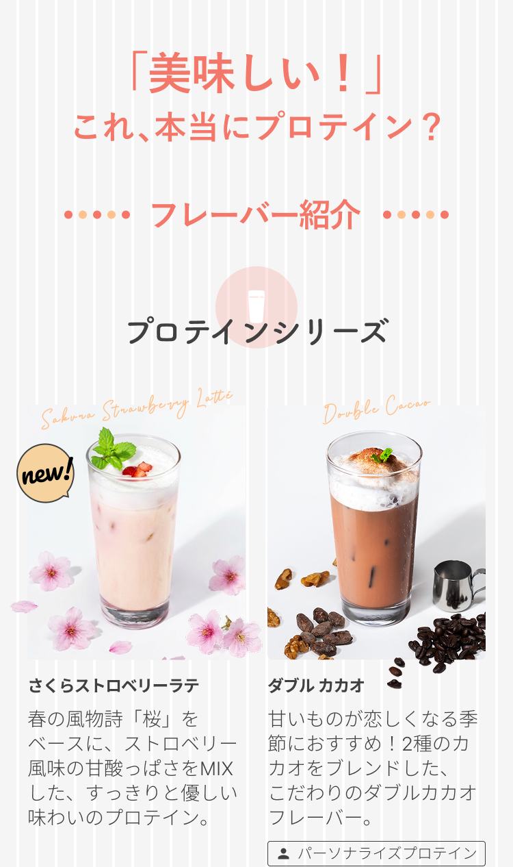 「美味しい!」これ、本当にプロテイン?フレーバー紹介 プロテインシリーズ Sakura Strawberry Latte Double Cacao さくらストロベリーラテ 春の風物詩「桜」をベースに、ストロベリー風味の甘酸っぱさをMIXした、すっきりと優しい味わいのプロテイン。 ダブルカカオ 甘いものが恋しくなる季節におすすめ!2種のカカオをブレンドした、こだわりのダブルカカオフレーバー。 パーソナライズプロテイン