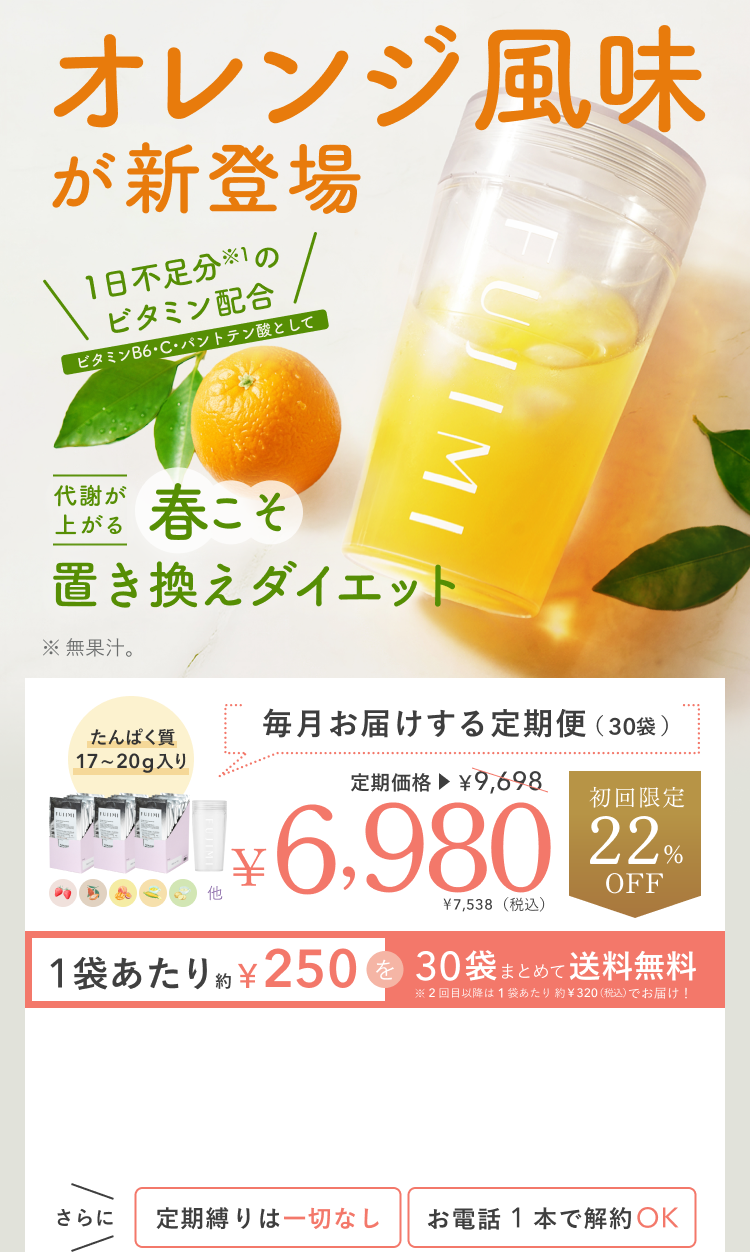 オレンジ風味 が新登場 1日不足分※1の ビタミン配合 ビタミンB6・C・パントテン酸として 代謝が上がる 春こそ 置き換えダイエット ※無果汁。 たんぱく質 17〜20g入り 毎月お届けする定期便(30袋) 定期価格 ¥9,698 ¥6,980 ¥7,538(税込) 初回限定 22%OFF 1袋あたり約¥250を30袋まとめて送料無料 ※2回目以降は1袋あたり約¥320(税込)でお届け! さらに 定期縛りは一切なし お電話1本で解約OK