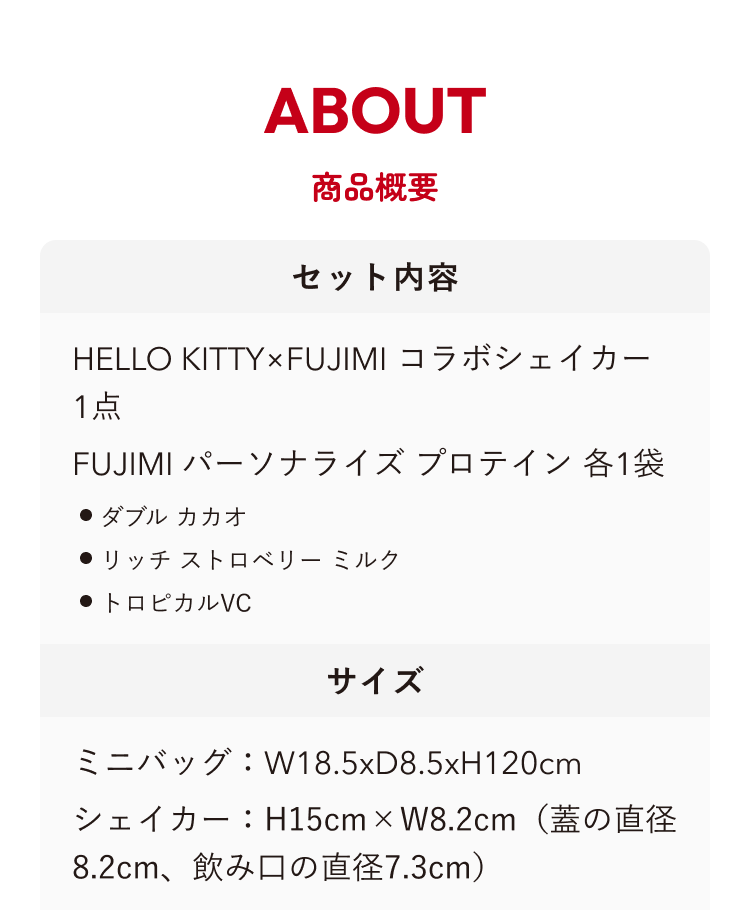 ABOUT 商品概要 セット内容 HELLO KITTY×FUJIMI コラボシェイカー 1点 FUJIMI パーソナライズプロテイン 各1袋 ・ダブル カカオ ・リッチ ストロベリー ミルク ・トロピカルVC サイズ ミニバッグ:W18.5xD8.5xH120cm シェイカー:H15cm × W8.2cm(蓋の直径8.2cm、飲み口の直径7.3cm)