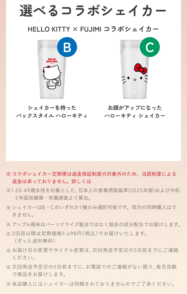 選べるコラボシェイカー HELLO KITTY × FUJIMI コラボシェイカー B シェイカーを持ったバックスタイル ハローキティ C お顔がアップになったハローキティ シェイカー ※コラボシェイカー定期便は返金保証制度の対象外のため、当該制度による返金は承っておりません。詳しくは ※1 20-49歳女性を対象とした、日本人の食事摂取基準(2025年版)および令和5年国民健康・栄養調査より算出。 ※シェイカーはB・Cのいずれか1種のみ選択可能です。両方の同時購入はできません。 ※アップル風味はパーソナライズ製法ではなく独自の成分配合でお届けします。 ※2回目以降は定期価格9,698円(税込)でお届けいたします。(ずっと送料無料) ※お届け日の変更やサイクル変更は、次回発送予定日の5日前までにご連絡ください。 ※次回発送予定日の5日前までに、お電話でのご連絡がない限り、毎月自動で商品をお届けします。 ※単品購入にはシェイカーは同梱されておりませんのでご了承ください。