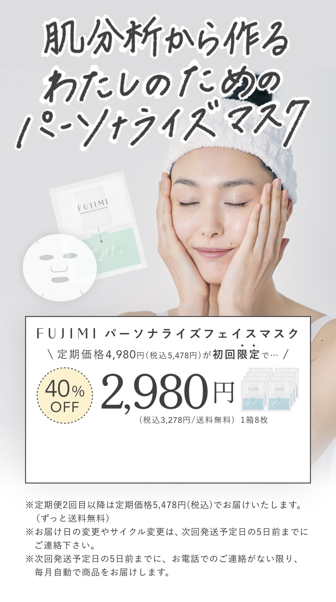 肌分析から作る私のためのパーソナライズマスク FUJIMI パーソナライズフェイスマスク 定期価格4,980円(税込5,478円)が初回限定で… 40%OFF 2,980円(税込3,278円/送料無料)1箱8枚 ※定期便2回目以降はフェイスマスク定期価格5,478円(税込)でお届けいたします。(ずっと送料無料)※お届け日の変更やサイクル変更は、次回発送予定日の5日前までにご連絡ください。 ※次回発送予定日の5日前までに、お電話でのご連絡がない限り、毎月自動で商品をお届けします。