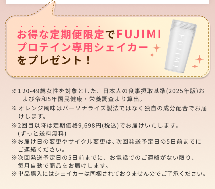 お得な定期便限定でFUJIMIプロテイン専用シェイカーをプレゼント! ※1 20-49歳女性を対象とした、日本人の食事摂取基準(2025年版)および令和5年国民健康・栄養調査より算出。 ※オレンジ風味はパーソナライズ製法ではなく独自の成分配合でお届けします。 ※2回目以降は定期価格9,698円(税込)でお届けいたします。(ずっと送料無料) ※お届け日の変更やサイクル変更は、次回発送予定日の5日前までにご連絡ください。 ※次回発送予定日の5日前までに、お電話でのご連絡がない限り、毎月自動で商品をお届けします。 ※単品購入にはシェイカーは同梱されておりませんのでご了承ください。