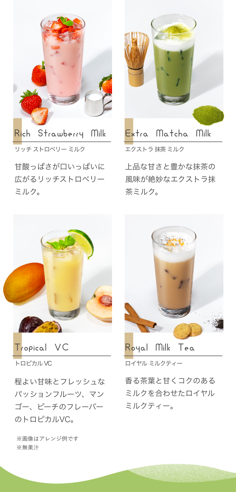 Rich Strawberry リッチストロベリーミルク 甘酸っぱさが口いっぱいに広がるリッチストロベリミルク。 Extra Matcha Milk エクストラ抹茶ミルク 上品な甘さと豊かな抹茶の風味が絶妙なエクストラ抹茶ミルク。 Tripical VC トロピカルVC 程よい甘味とフレッシュなパッションフルーツ、マンゴー、ピーチのフレーバーのトロピカルVC。 Royal Milk Tea ロイヤルミルクティー 香る茶葉と甘くコクのあるミルクを合わせたロイヤルミルクティー。 ※画像はアレンジ例です ※無果汁