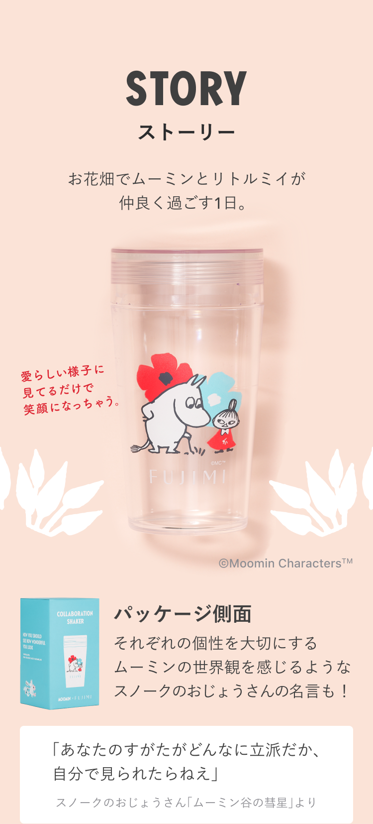 STORY ストーリー お花畑でムーミンとリトルミイが仲良く過ごす1日。 愛らしい様子に見てるだけで笑顔になっちゃう。 © Moomin Characters TM パッケージ側面 それぞれの個性を大切にするムーミンの世界観を感じるようなスノークのおじょうさんの名言も! 「あなたのすがたがどんなに立派だか、自分で見られたらねえ」 スノークのおじょうさん「ムーミン谷の彗星」より