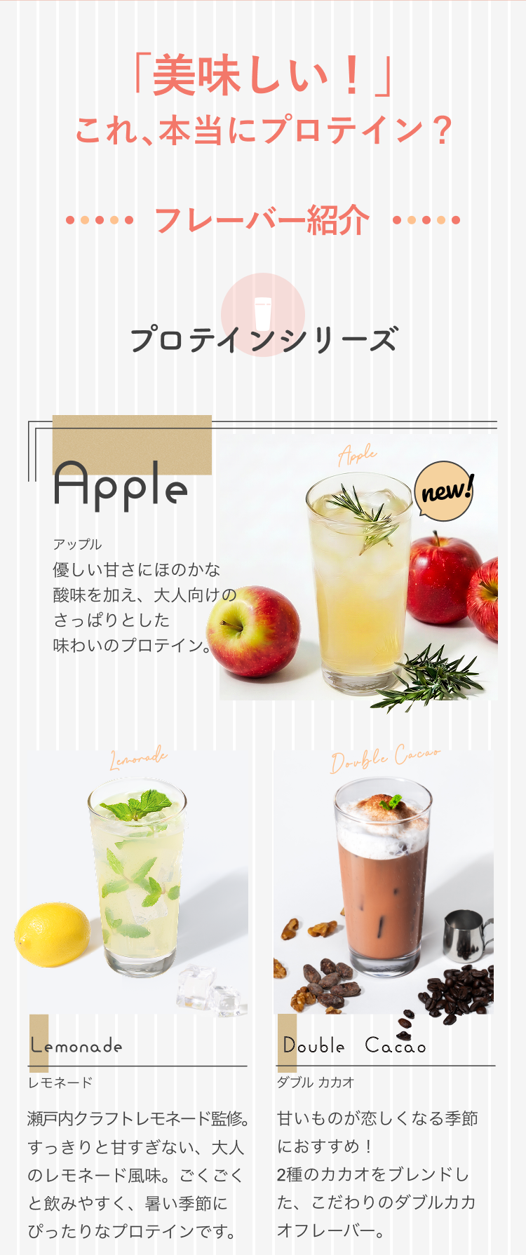 「美味しい!」これ、本当にプロテイン? フレーバー紹介 プロテインシリーズ Apple アップル new! 優しい甘さにほのかな酸味を加え、大人向けのさっぱりとした味わいのプロテイン。 Lemonade レモネード 瀬戸内クラフトレモネード監修。すっきりと甘すぎない、大人のレモネード風味。ごくごくと飲みやすく、暑い季節にぴったりなプロテインです。 Double Cacao ダブル カカオ 甘いものが恋しくなる季節におすすめ!2種のカカオをブレンドした、こだわりのダブルカカオフレーバー。