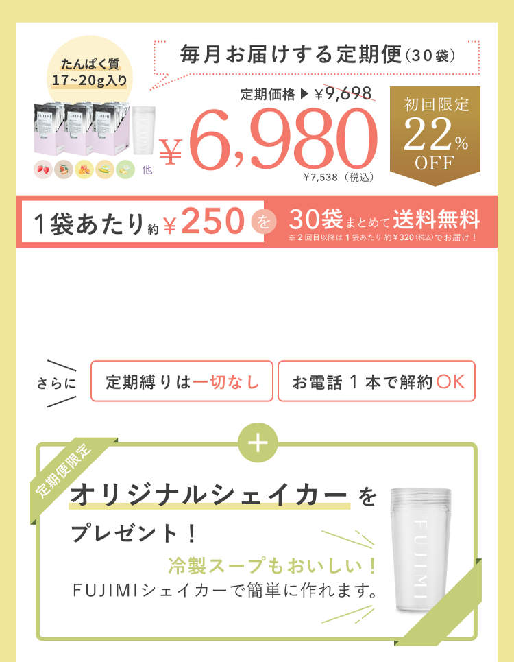 たんぱく質17〜20g入り 毎月お届けする定期便(30袋)定期価格¥9,698 ¥6,980 ¥7,538(税込) 初回限定22%OFF 1袋あたり約¥250を30袋まとめて送料無料 ※2回目以降は1袋あたり約¥320(税込)でお届け! さらに定期縛りは一切なし お電話1本で解約OK 定期便限定 オリジナルシェイカーをプレゼント! 冷製スープもおいしい! FUJIMIシェイカーで簡単に作れます。