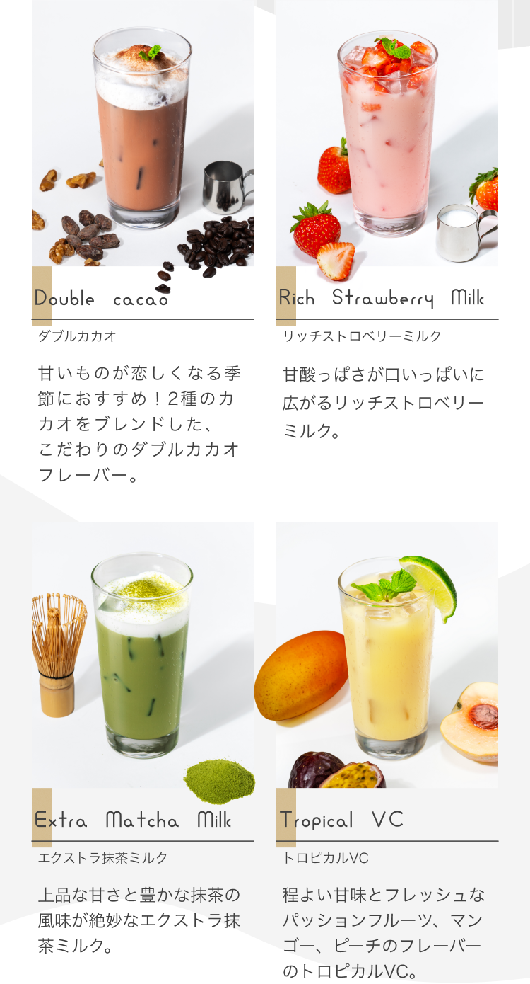 Double Cacao ダブルカカオ 甘いものが恋しくなる季節におすすめ!2種のカカオをブレンドした、こだわりのダブルカカオフレーバー。 Rich Strawberry Milk リッチストロベリーミルク 甘酸っぱさが口いっぱいに広がるリッチストロベリーミルク。Extra Matcha Milk エクストラ抹茶ミルク 上品な甘さと豊かな抹茶の風味が絶妙なエクストラ抹茶ミルク。Tropical VC トロピカルVC 程よい甘味とフレッシュなパッションフルーツ、マンゴー、ピーチのフレーバーのトロピカルVC。