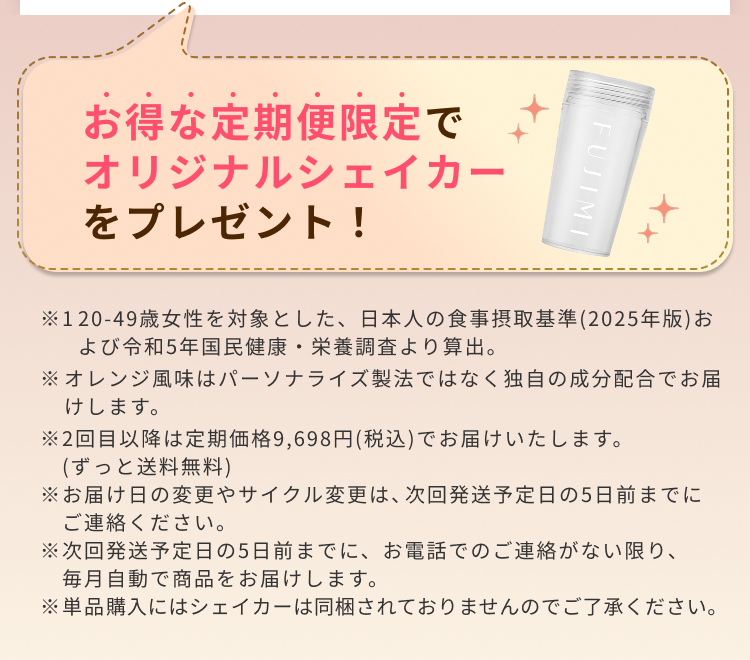お得な定期便限定でオリジナルシェイカーをプレゼント! ※1 20-49歳女性を対象とした、日本人の食事摂取基準(2025年版)および令和5年国民健康・栄養調査より算出。 ※オレンジ風味はパーソナライズ製法ではなく独自の成分配合でお届けします。 ※2回目以降は定期価格9,698円(税込)でお届けいたします。(ずっと送料無料) ※お届け日の変更やサイクル変更は、次回発送予定日の5日前までにご連絡ください。 ※次回発送予定日の5日前までに、お電話でのご連絡がない限り、毎月自動で商品をお届けします。 ※単品購入にはシェイカーは同梱されておりませんのでご了承ください。