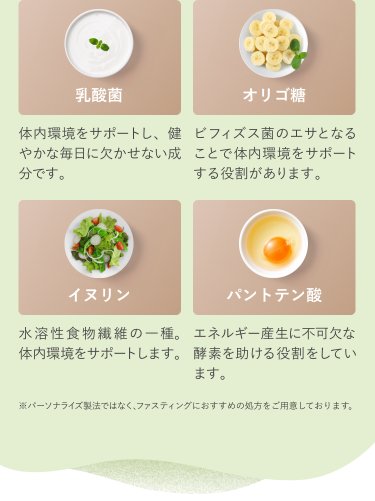 乳酸菌 体内環境をサポートし、健やかな毎日に欠かせない成分です。 オリゴ糖 ビフィズス菌のエサとなることで体内環境をサポートする役割があります。 イヌリン 水溶性食物繊維の一種。体内環境をサポートします。 パントテン酸 エネルギー産生に不可欠な酵素を助ける役割をしています。 ※パーソナライズ製法ではなく、ファスティングにおすすめの処方をご用意しております。
