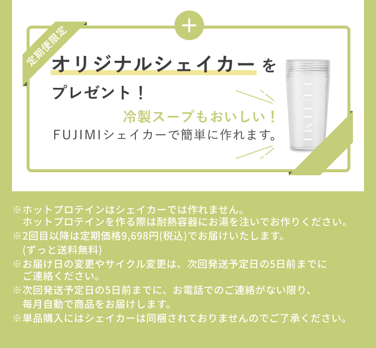 定期便限定 オリジナルシェイカーをプレゼント! 冷製スープもおいしい! FUJIMIシェイカーで簡単に作れます。 ※ホットプロテインはシェイカーでは作れません。 ホットプロテインを作る際は耐熱容器にお湯を注いでお作りください。 ※2回目以降は定期価格9,698円(税込)でお届けいたします。(ずっと送料無料) ※お届け日の変更やサイクル変更は、次回発送予定日の5日前までにご連絡ください。 ※次回発送予定日の5日前までに、お電話でのご連絡がない限り、毎月自動で商品をお届けします。 ※単品購入にはシェイカーは同梱されておりませんのでご了承ください。