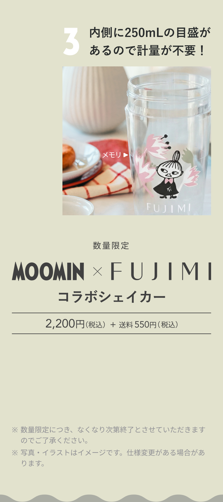 3 内側に250mLの目盛があるので計量が不要! メモリ▶ 数量限定 MOOMIN × FUJIMI コラボシェイカー 2,200円(税込) + 送料 550円(税込) ※ 数量限定につき、なくなり次第終了とさせていただきますのでご了承ください。 ※ 写真・イラストはイメージです。仕様変更がある場合があります。