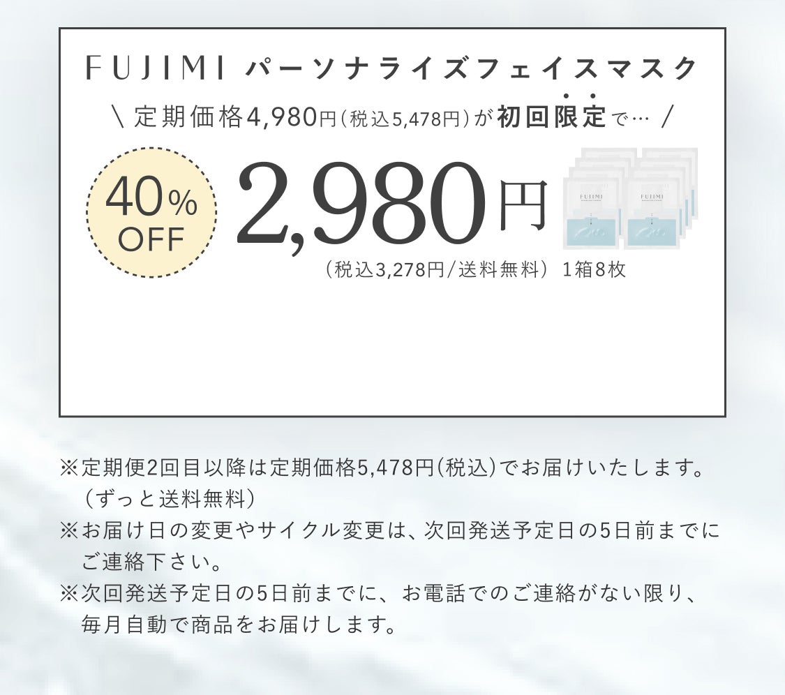 FUJIMIパーソナライズフェイスマスク 定期価格4,980円(税込5,478円)が初回限定で…40%OFF2,980円(税込3,278円/送料無料) 1箱8枚 ※定期便2回目以降は定期価格5,478円(税込)でお届けいたします。(ずっと送料無料) ※お届け日の変更やサイクル変更は、次回発送予定日の5日前までにご連絡ください。 ※次回発送予定日の5日前までに、お電話でのご連絡がない限り、毎月自動で商品をお届けします。