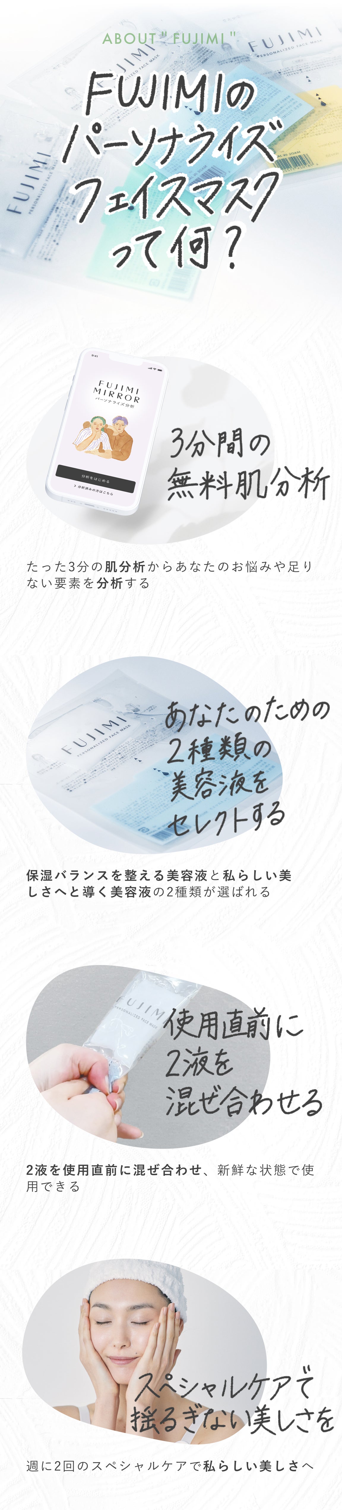 ABOUT'FUJIMI' FUJIMIのパーソナライズフェイスマスクって何? 3分間の無料肌分析 たった3分の肌分析からあなたのお悩みや足りない要素を分析する あなたのための2種類の美容液をセレクトする 保湿バランスを整える美容液と私らしい美しさへと導く美容液の2種類が選ばれる 使用直前に2液を混ぜ合わせる 2液を使用直前に混ぜ合わせ、新鮮な状態で使用できる スペシャルケアで揺るぎない美しさを 週に2回のスペシャルケアで私らしい美しさへ