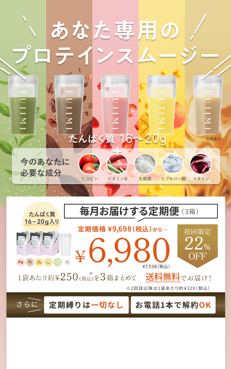 あなた専用のプロテインスムージー たんぱく質 16〜20g 今のあなたに必要な成分 リコピン ビタミンB 乳酸菌 ヒアルロン酸 イヌリン 毎月お届けする定期便(3箱) たんぱく質 16〜20g入り 定期価格 ¥9,698(税込)から… 初回限定 22% OFF ¥6,980 ¥7,538(税込) 1袋あたり約¥250(税込)を3箱まとめて 送料無料でお届け! ※2回目以降は1袋あたり約¥320(税込) さらに 定期縛りは一切なし お電話1本で解約OK
