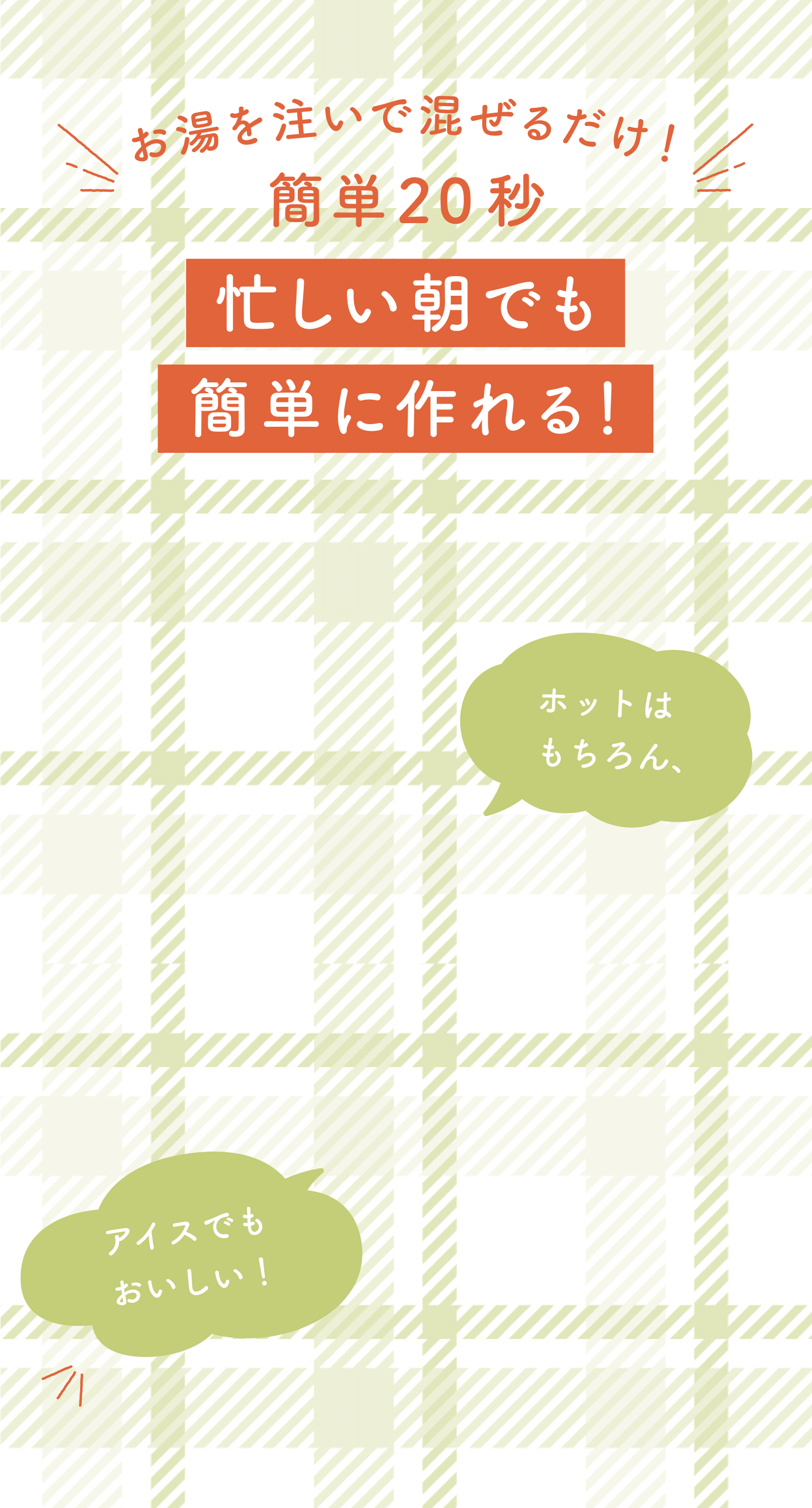 お湯を注いで混ぜるだけ! 簡単20秒 忙しい朝でも簡単に作れる! ホットはもちろん、 アイスでもおいしい!