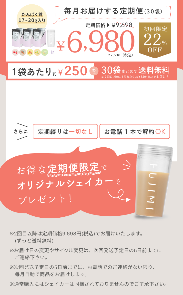 たんぱく質17〜20g入り 毎月お届けする定期便(30袋) 定期価格¥9,698 ¥6,980 ¥7,538(税込)初回限定22%OFF 1袋あたり約¥250を30袋まとめて送料無料 ※2回目以降は1袋あたり約¥320(税込)でお届け!さらに定期縛りは一切なし お電話1本で解約OK お得な定期便限定でオリジナルシェイカーをプレゼント! ※2回目以降は定期価格9,698円(税込)でお届けいたします。(ずっと送料無料) ※お届け日の変更やサイクル変更は、次回発送予定日の5日前までにご連絡ください。※次回発送予定日の5日前までに、お電話でのご連絡がない限り、毎月自動で商品をお届けします。※通常購入にはシェイカーは同梱されておりませんのでご了承ください。