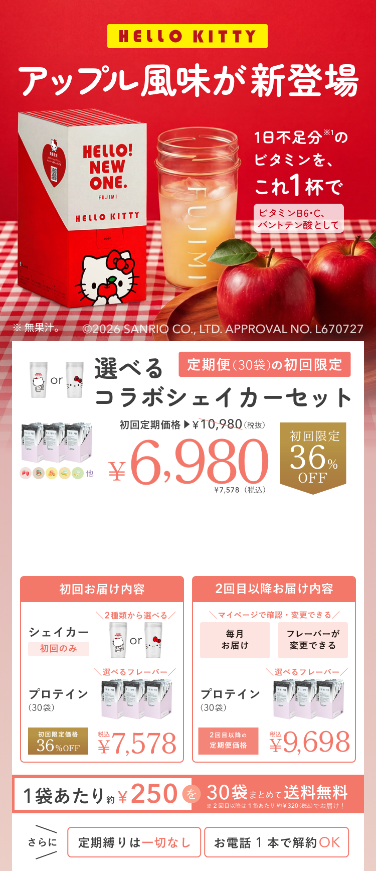 HELLO KITTY アップル風味が新登場 HELLO! NEW ONE. 1日不足分のビタミンを、これ1杯で ※無果汁。 ©2026 SANRIO CO., LTD. APPROVAL NO. L670727 選べるコラボシェイカーセット 定期便(30袋)の初回限定 初回定期価格 ¥10,980(税抜) ¥6,980 ¥7,578(税込) 初回限定 36%OFF 初回お届け内容 シェイカー 初回のみ 2種類から選べる プロテイン(30袋) 選べるフレーバー 初回限定価格 36%OFF 税込 ¥7,578 2回目以降お届け内容 マイページで確認・変更できる 毎月お届け フレーバーが変更できる プロテイン(30袋) 選べるフレーバー 2回目以降の定期便価格 税込 ¥9,698 1袋あたり約¥250を30袋まとめて送料無料 ※2回目以降は1袋あたり約¥320(税込)でお届け! さらに 定期縛りは一切なし お電話1本で解約OK