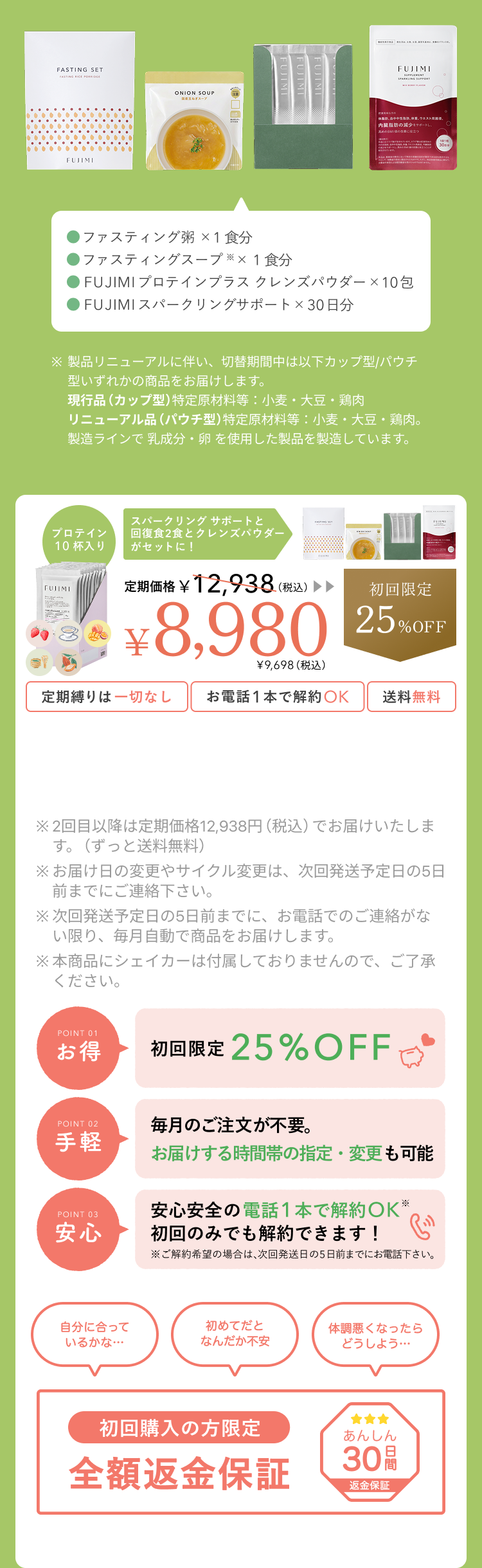 ファスティング粥×1食分 ファスティングスープ×1食分 FUJIMIプロテインプラス クレンズパウダー×10包 FUJIMIスパークリングサポート×30日分 スパークリングサポートと回復食2食とクレンズパウダーがセットに! プロテイン10杯入り 定期価格¥12,938(税込) ¥8,980 ¥9,698(税込) 初回限定25%OFF 定期縛りは一切なし お電話1本で解約OK 送料無料 ※2回目以降は定期価格¥12,938(税込)でお届けいたします。(ずっと送料無料) ※お届け日の変更やサイクル変更は、次回発送予定の5日前までにご連絡下さい。 ※次回発送予定日の5日前までに、お電話でのご連絡がない限り、毎月自動で商品をお届けします。 ※本商品にシェイカーは同梱されておりませんのでご了承下さい。 お得 初回限定 25% OFF 手軽 毎月のご注文が不要。お届けする時間帯の指定・変更も可能 安心 安心安全の電話1本で解約OK 初回のみでも解約できます! 自分に合っているかな… 初めてだと何だか不安 体調悪くなったらどうしよう… 初回購入の方限定 全額返金保証 あんしん30日間 返金保証