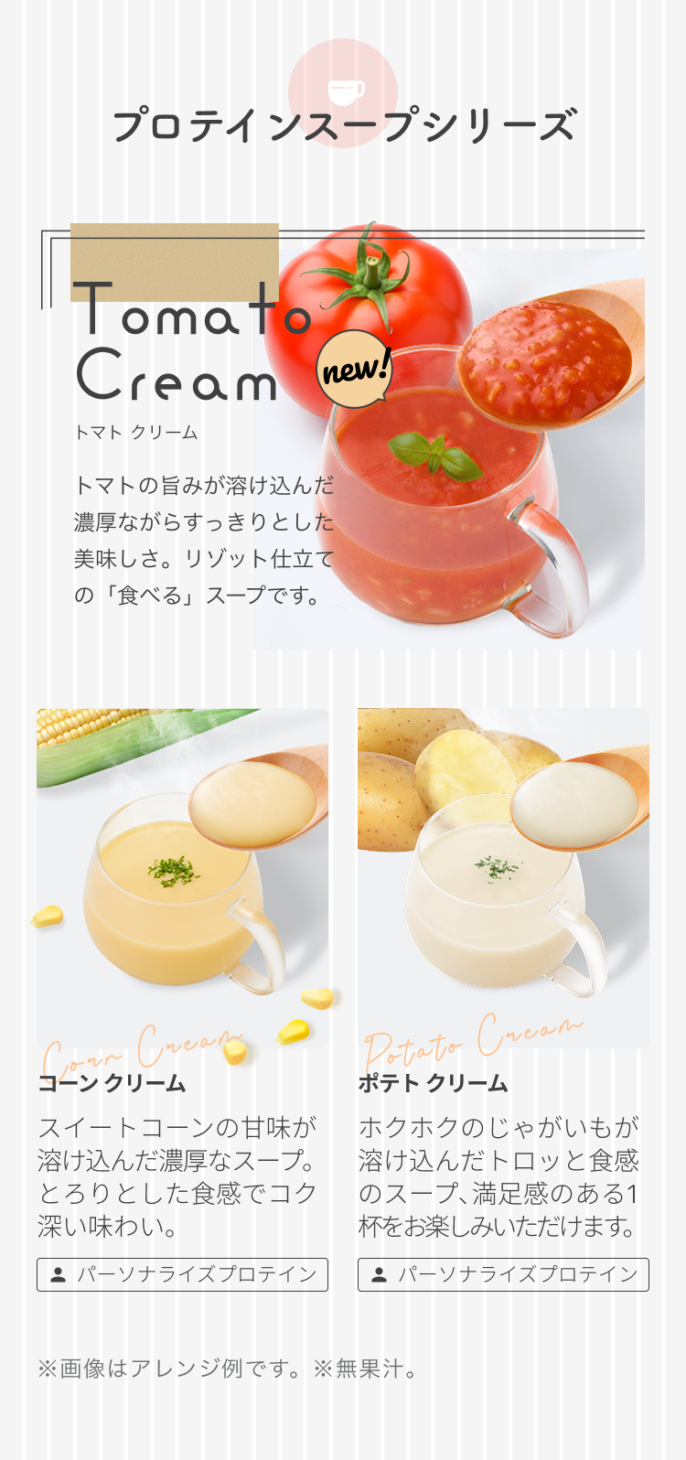 プロテインスープシリーズ Tomato Cream トマト クリーム トマトの旨みが溶け込んだ濃厚ながらすっきりとした美味しさ。リゾット仕立ての「食べる」スープです。 コーンクリーム スイートコーンの甘味が溶け込んだ濃厚なスープ。とろりとした食感でコク深い味わい。 ポテト クリーム ホクホクのじゃがいもが溶け込んだトロッとした食感のスープ、満足感のある1杯をお楽しみいただけます。 パーソナライズプロテイン ※画像はアレンジ例です。 ※無果汁。