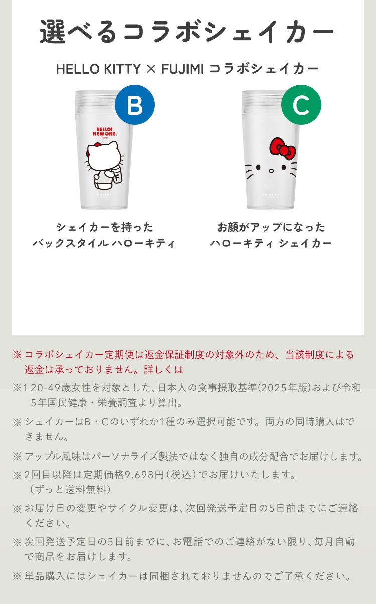 選べるコラボシェイカー HELLO KITTY × FUJIMI コラボシェイカー B シェイカーを持ったバックスタイル ハローキティ C お顔がアップになったハローキティ シェイカー ※コラボシェイカー定期便は返金保証制度の対象外のため、当該制度による返金は承っておりません。詳しくはこちら ※1 20-49歳女性を対象とした、日本人の食事摂取基準(2025年版)および令和5年国民健康・栄養調査より算出。 ※シェイカーはB・Cのいずれか1種のみ選択可能です。両方の同時購入はできません。 ※アップル風味はパーソナライズ製法ではなく独自の成分配合でお届けします。 ※2回目以降は定期価格9,698円(税込)でお届けいたします。(ずっと送料無料) ※お届け日の変更やサイクル変更は、次回発送予定日の5日前までにご連絡ください。 ※次回発送予定日の5日前までに、お電話でのご連絡がない限り、毎月自動で商品をお届けします。 ※単品購入にはシェイカーは同梱されておりませんのでご了承ください。