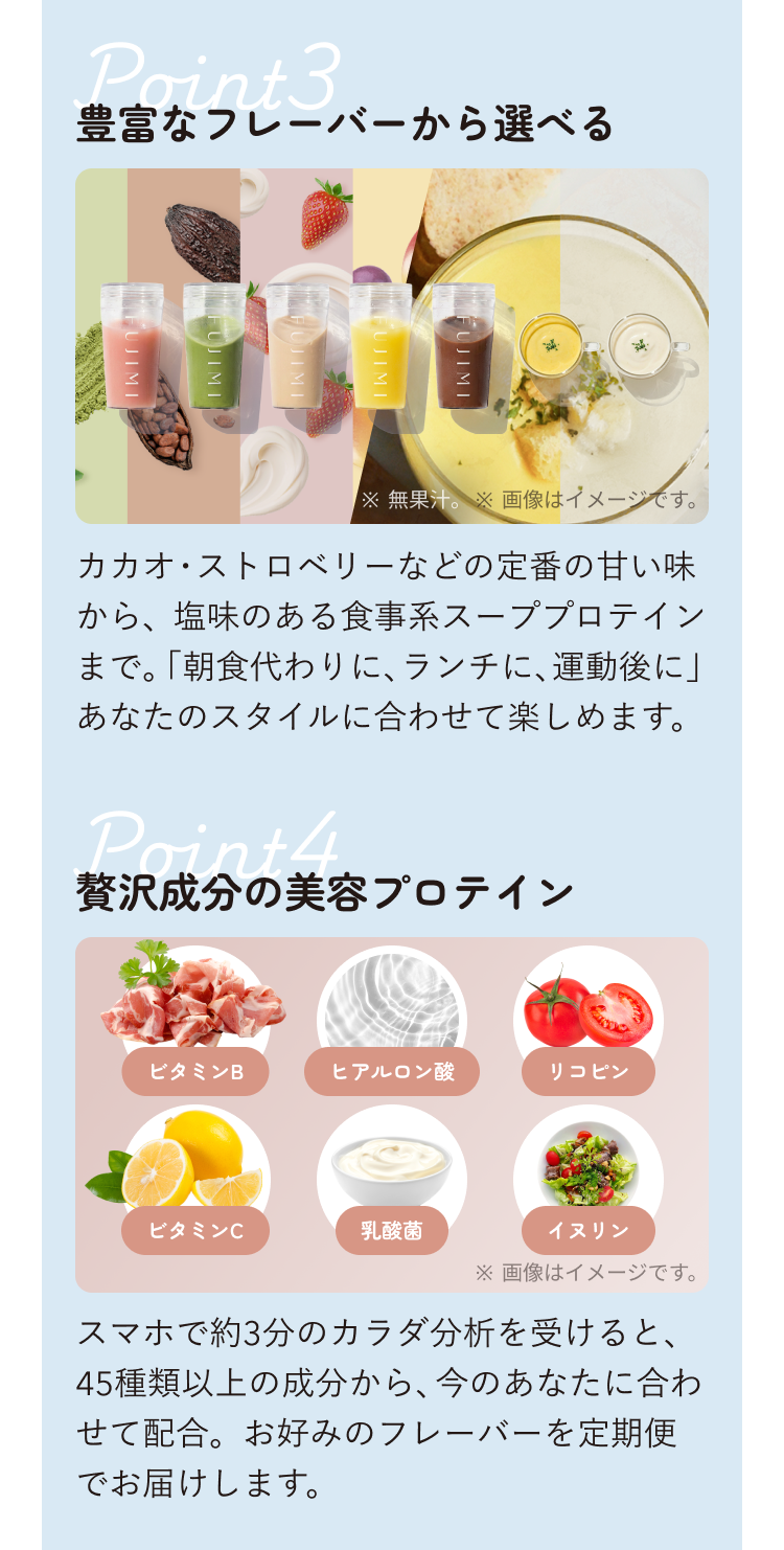 Point3 豊富なフレーバーから選べる ※無果汁。 ※画像はイメージです。 カカオ・ストロベリーなどの定番の甘い味から、塩味のある食事系スープブロテインまで。「朝食代わりに、ランチに、運動後に」あなたのスタイルに合わせて楽しめます。 Point4 贅沢成分の美容プロテイン ビタミンB ヒアルロン酸 リコピン ビタミンC 乳酸菌 イヌリン ※画像はイメージです。 スマホで約3分のカラダ分析を受けると、45種類以上の成分から、今のあなたに合わせて配合。お好みのフレーバーを定期便でお届けします。