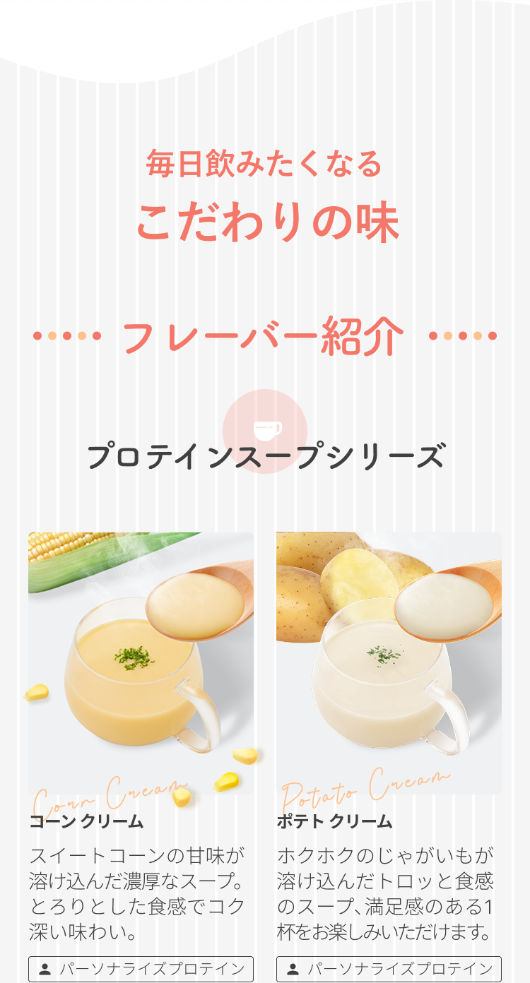 毎日飲みたくなるこだわりの味 フレーバー紹介 プロテインスープシリーズ Corn Cream コーン クリーム スイートコーンの甘味が溶け込んだ濃厚なスープ。とろりとした食感でコク深い味わい。 パーソナライズプロテイン Potato Cream ポテト クリーム ホクホクのじゃがいもが溶け込んだトロッ食感のスープ、満足感のある1杯をお楽しみいただけます。 パーソナライズプロテイン