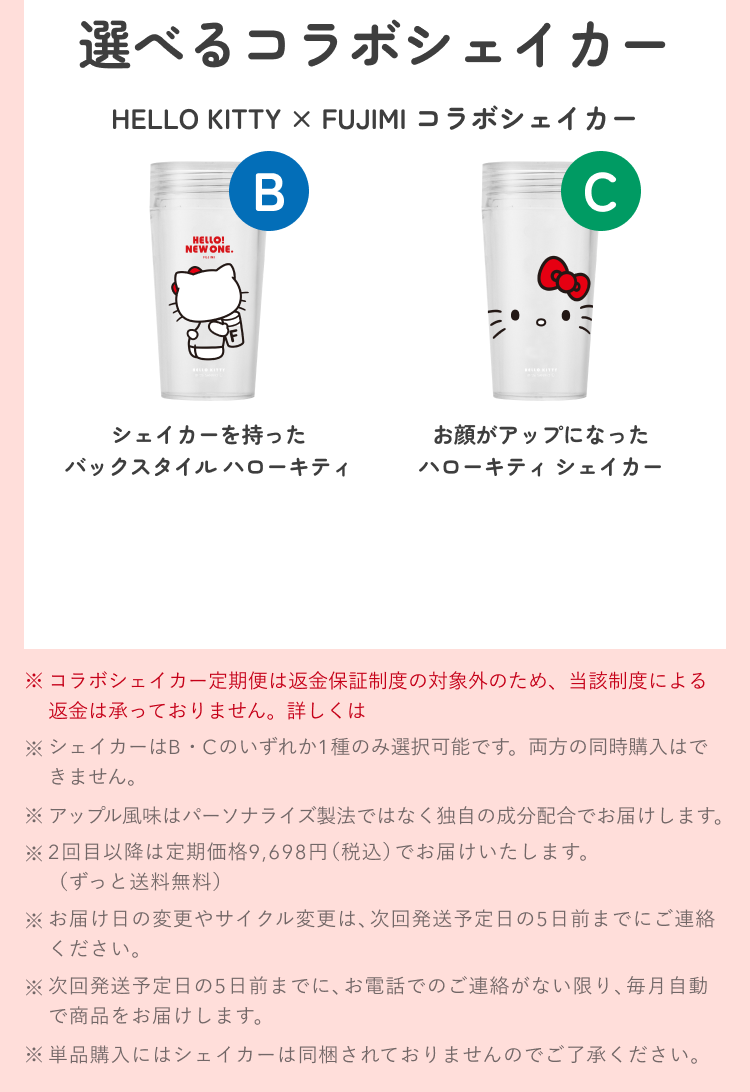 選べるコラボシェイカー HELLO KITTY × FUJIMI コラボシェイカー B シェイカーを持ったバックスタイル ハローキティ C お顔がアップになったハローキティ シェイカー ※コラボシェイカー定期便は返金保証制度の対象外のため、当該制度による返金は承っておりません。詳しくは ※シェイカーはB・Cのいずれか1種のみ選択可能です。両方の同時購入はできません。 ※アップル風味はパーソナライズ製法ではなく独自の成分配合でお届けします。 ※2回目以降は定期価格9,698円(税込)でお届けいたします。(ずっと送料無料) ※お届け日の変更やサイクル変更は、次回発送予定日の5日前までにご連絡ください。 ※次回発送予定日の5日前までに、お電話でのご連絡がない限り、毎月自動で商品をお届けします。 ※単品購入にはシェイカーは同梱されておりませんのでご了承ください。
