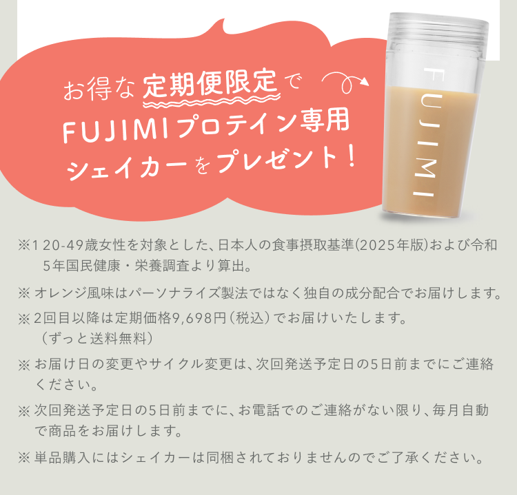 お得な定期便限定でFUJIMIプロテイン専用シェイカーをプレゼント! ※2回目以降は定期価格9,698円(税込)でお届けいたします。(ずっと送料無料) ※お届け日の変更やサイクル変更は、次回発送予定日の5日前までにご連絡ください。 ※次回発送予定日の5日前までに、お電話でのご連絡がない限り、毎月自動で商品をお届けします。 ※単品購入にはシェイカーは同梱されておりませんのでご了承ください。