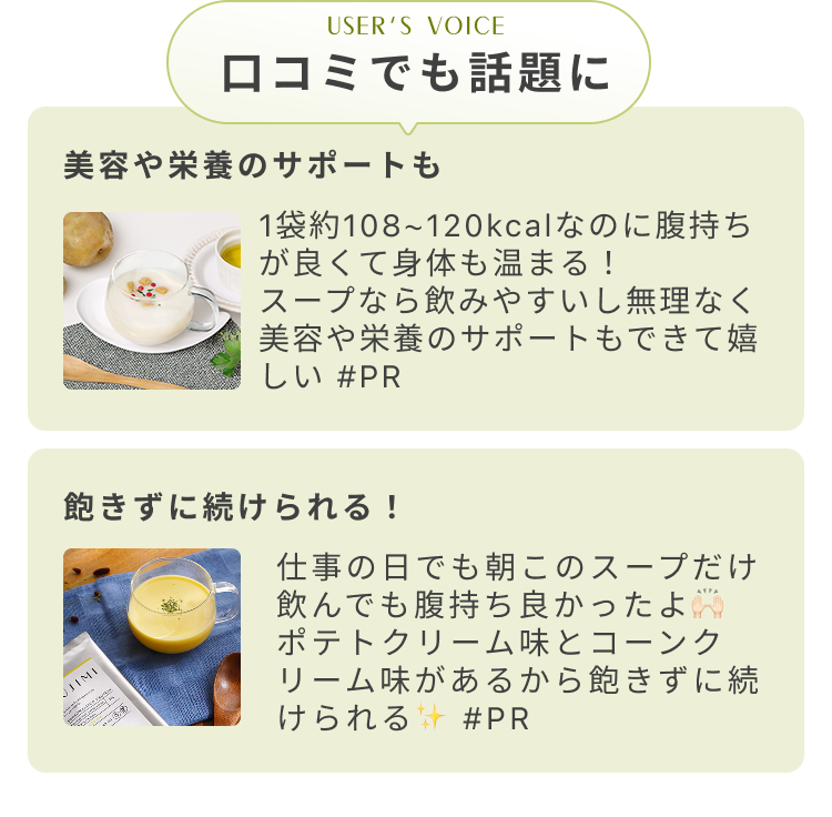 USER'S VOICE 口コミでも話題に 美容や栄養のサポートも 1袋約108〜120kcalなのに腹持ちが良くて身体も温まる! スープなら飲みやすいし無理なく美容や栄養のサポートもできて嬉しい #PR 飽きずに続けられる! 仕事の日でも朝このスープだけ飲んでも腹持ち良かったよ ポテトクリーム味とコーンクリーム味があるから飽きずに続けられる #PR